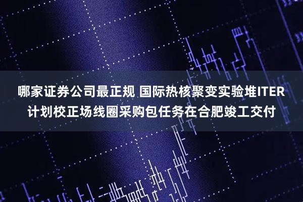 哪家证券公司最正规 国际热核聚变实验堆ITER计划校正场线圈采购包任务在合肥竣工交付