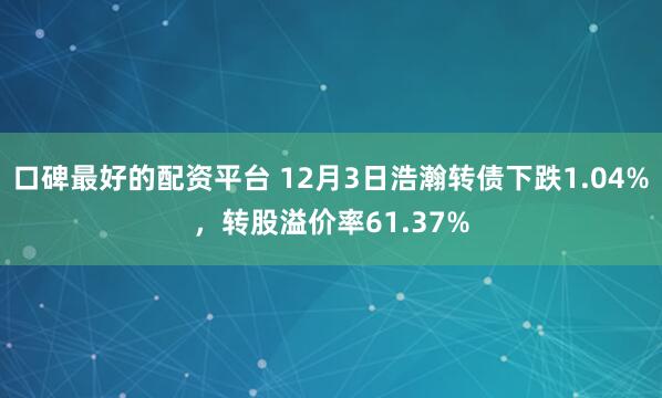 口碑最好的配资平台 12月3日浩瀚转债下跌1.04%，转股溢价率61.37%