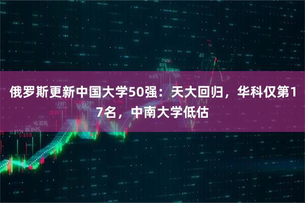 俄罗斯更新中国大学50强：天大回归，华科仅第17名，中南大学低估