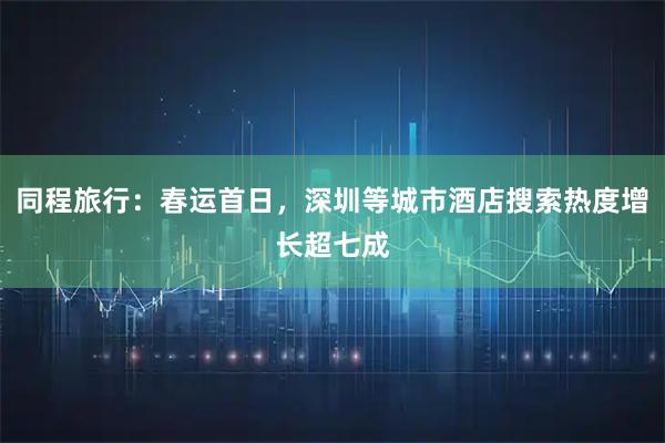 同程旅行：春运首日，深圳等城市酒店搜索热度增长超七成