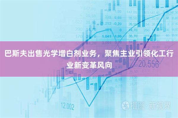 巴斯夫出售光学增白剂业务，聚焦主业引领化工行业新变革风向