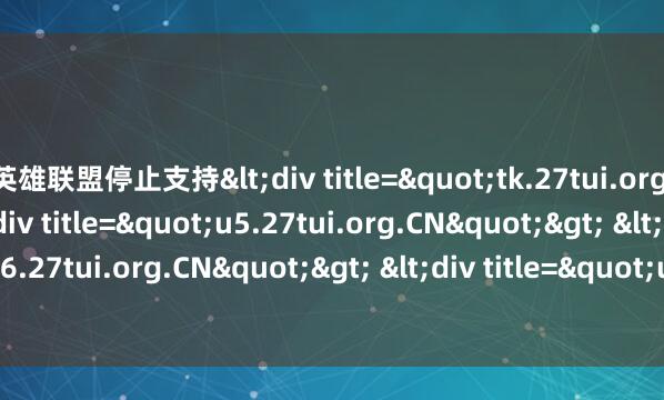 英雄联盟停止支持<div title="tk.27tui.org.CN"> <div title="u5.27tui.org.CN"> <div title="u6.27tui.org.CN"> <div title="un.27tui.org.CN" /></div><