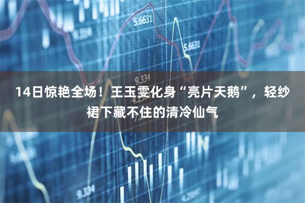 14日惊艳全场！王玉雯化身“亮片天鹅”，轻纱裙下藏不住的清冷仙气