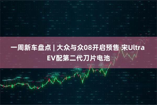 一周新车盘点 | 大众与众08开启预售 宋Ultra EV配第二代刀片电池