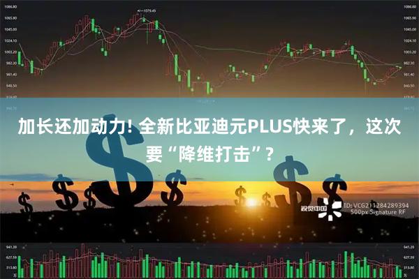 加长还加动力! 全新比亚迪元PLUS快来了，这次要“降维打击”?