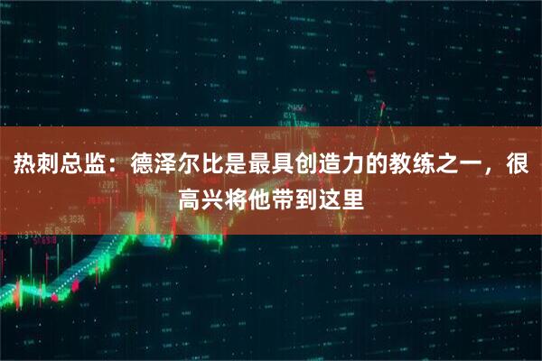 热刺总监：德泽尔比是最具创造力的教练之一，很高兴将他带到这里