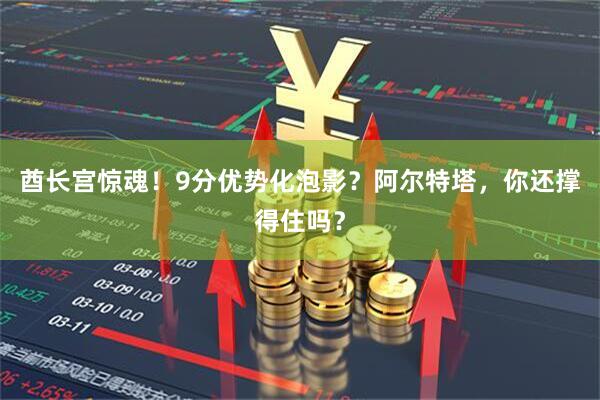 酋长宫惊魂！9分优势化泡影？阿尔特塔，你还撑得住吗？