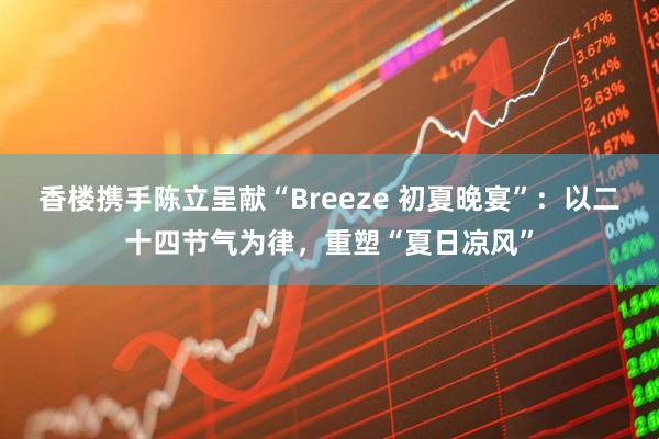 香楼携手陈立呈献“Breeze 初夏晚宴”：以二十四节气为律，重塑“夏日凉风”