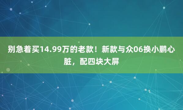 别急着买14.99万的老款！新款与众06换小鹏心脏，配四块大屏