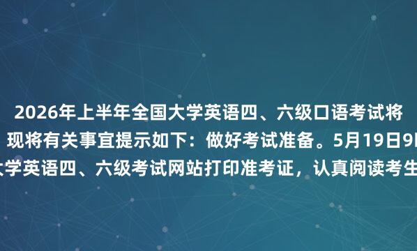 2026年上半年全国大学英语四、六级口语考试将于5月23至24日举行。现将有关事宜提示如下：做好考试准备。5月19日9时起，请考生登录全国大学英语四、六级考试网站打印准考证，认真阅读考生须知和考点提示。携带准考证、报考时使用的身份证件及学校要求的证件参加考试。口试为计算机化考试，请提前登录...