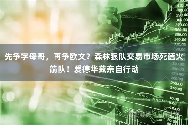 先争字母哥，再争欧文？森林狼队交易市场死磕火箭队！爱德华兹亲自行动